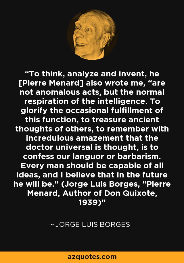 To think, analyze and invent, he [Pierre Menard] also wrote me, “are not anomalous acts, but the normal respiration of the intelligence. To glorify the occasional fulfillment of this function, to treasure ancient thoughts of others, to remember with incredulous amazement that the doctor universal is thought, is to confess our languor or barbarism. Every man should be capable of all ideas, and I believe that in the future he will be.