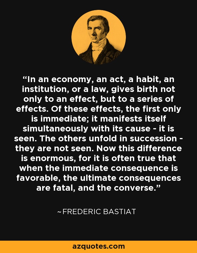 In an economy, an act, a habit, an institution, or a law, gives birth not only to an effect, but to a series of effects. Of these effects, the first only is immediate; it manifests itself simultaneously with its cause - it is seen. The others unfold in succession - they are not seen. Now this difference is enormous, for it is often true that when the immediate consequence is favorable, the ultimate consequences are fatal, and the converse. - Frederic Bastiat