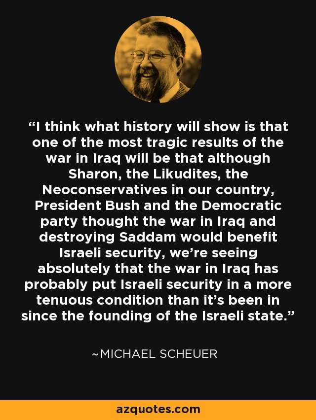 I think what history will show is that one of the most tragic results of the war in Iraq will be that although Sharon, the Likudites, the Neoconservatives in our country, President Bush and the Democratic party thought the war in Iraq and destroying Saddam would benefit Israeli security, we're seeing absolutely that the war in Iraq has probably put Israeli security in a more tenuous condition than it's been in since the founding of the Israeli state. - Michael Scheuer