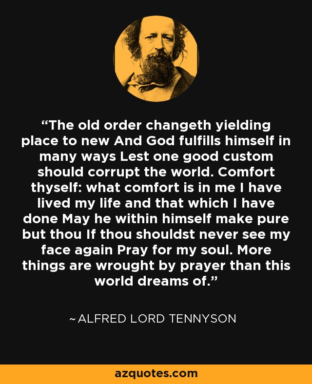 The old order changeth yielding place to new And God fulfills himself in many ways Lest one good custom should corrupt the world. Comfort thyself: what comfort is in me I have lived my life and that which I have done May he within himself make pure but thou If thou shouldst never see my face again Pray for my soul. More things are wrought by prayer than this world dreams of. - Alfred Lord Tennyson