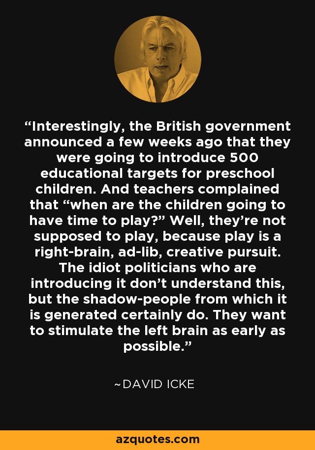 Interestingly, the British government announced a few weeks ago that they were going to introduce 500 educational targets for preschool children. And teachers complained that “when are the children going to have time to play?” Well, they’re not supposed to play, because play is a right-brain, ad-lib, creative pursuit. The idiot politicians who are introducing it don’t understand this, but the shadow-people from which it is generated certainly do. They want to stimulate the left brain as early as possible. - David Icke