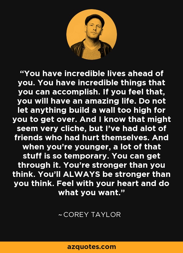 You have incredible lives ahead of you. You have incredible things that you can accomplish. If you feel that, you will have an amazing life. Do not let anything build a wall too high for you to get over. And I know that might seem very cliche, but I've had alot of friends who had hurt themselves. And when you're younger, a lot of that stuff is so temporary. You can get through it. You're stronger than you think. You'll ALWAYS be stronger than you think. Feel with your heart and do what you want. - Corey Taylor