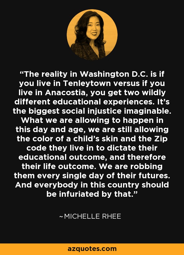 The reality in Washington D.C. is if you live in Tenleytown versus if you live in Anacostia, you get two wildly different educational experiences. It’s the biggest social injustice imaginable. What we are allowing to happen in this day and age, we are still allowing the color of a child’s skin and the Zip code they live in to dictate their educational outcome, and therefore their life outcome. We are robbing them every single day of their futures. And everybody in this country should be infuriated by that. - Michelle Rhee