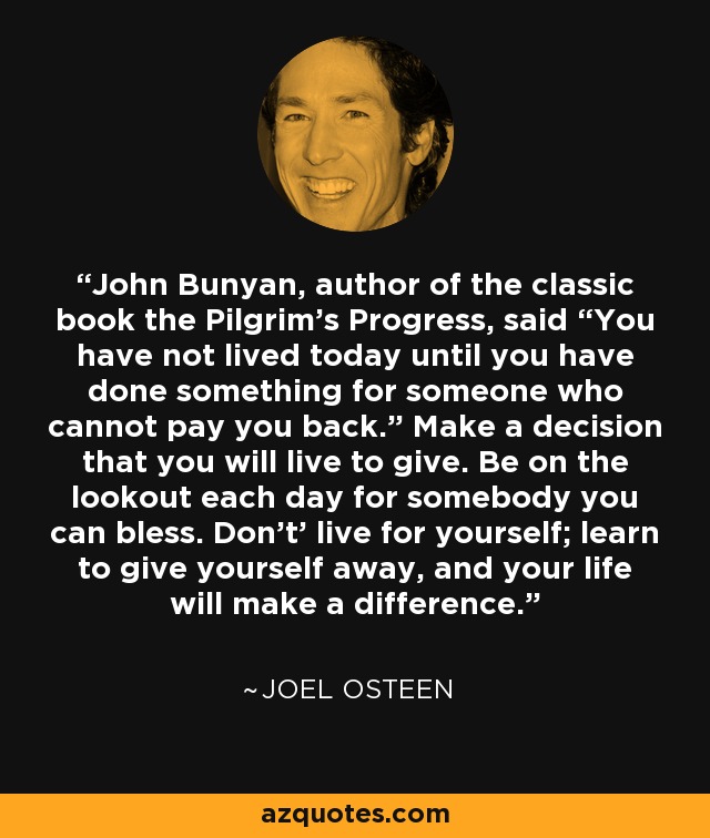 John Bunyan, author of the classic book the Pilgrim’s Progress, said “You have not lived today until you have done something for someone who cannot pay you back.” Make a decision that you will live to give. Be on the lookout each day for somebody you can bless. Don’t’ live for yourself; learn to give yourself away, and your life will make a difference. - Joel Osteen