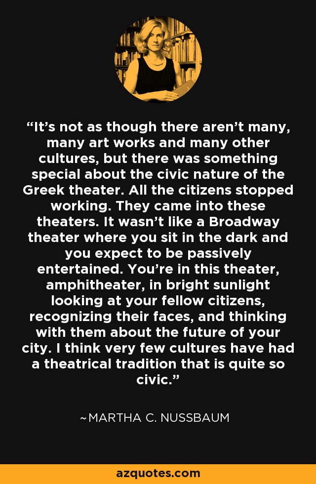 It's not as though there aren't many, many art works and many other cultures, but there was something special about the civic nature of the Greek theater. All the citizens stopped working. They came into these theaters. It wasn't like a Broadway theater where you sit in the dark and you expect to be passively entertained. You're in this theater, amphitheater, in bright sunlight looking at your fellow citizens, recognizing their faces, and thinking with them about the future of your city. I think very few cultures have had a theatrical tradition that is quite so civic. - Martha C. Nussbaum