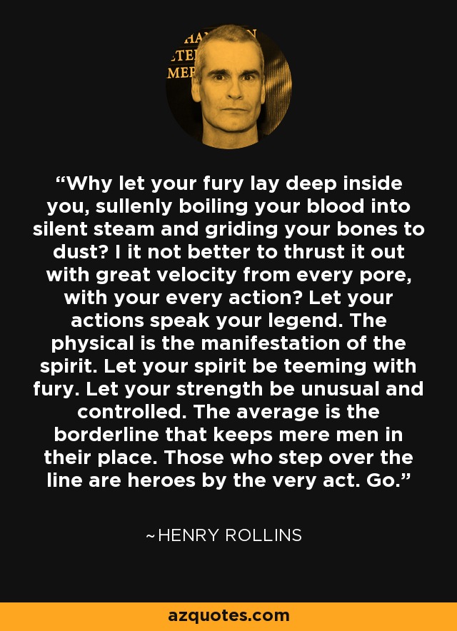 Why let your fury lay deep inside you, sullenly boiling your blood into silent steam and griding your bones to dust? I it not better to thrust it out with great velocity from every pore, with your every action? Let your actions speak your legend. The physical is the manifestation of the spirit. Let your spirit be teeming with fury. Let your strength be unusual and controlled. The average is the borderline that keeps mere men in their place. Those who step over the line are heroes by the very act. Go. - Henry Rollins