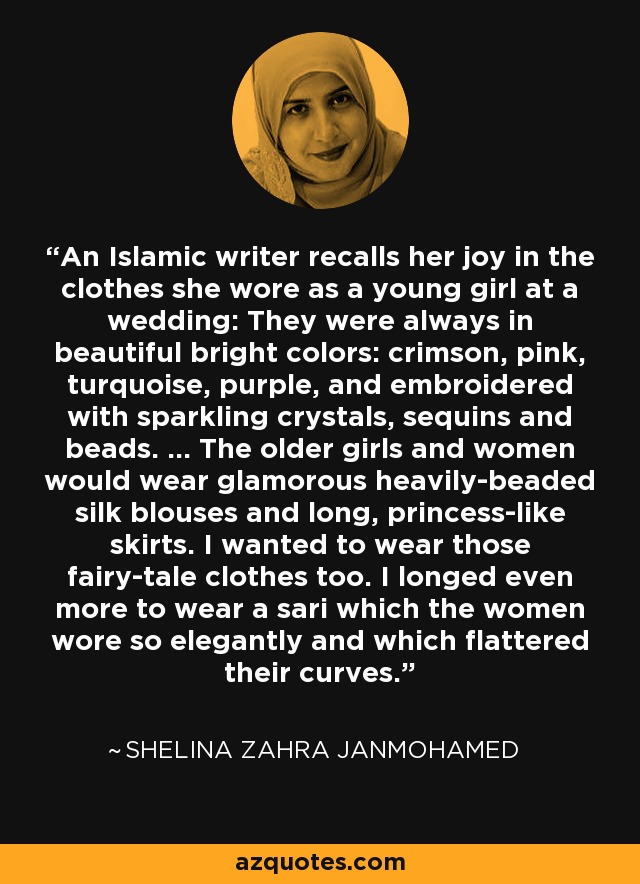 An Islamic writer recalls her joy in the clothes she wore as a young girl at a wedding: They were always in beautiful bright colors: crimson, pink, turquoise, purple, and embroidered with sparkling crystals, sequins and beads. ... The older girls and women would wear glamorous heavily-beaded silk blouses and long, princess-like skirts. I wanted to wear those fairy-tale clothes too. I longed even more to wear a sari which the women wore so elegantly and which flattered their curves. - Shelina Zahra Janmohamed
