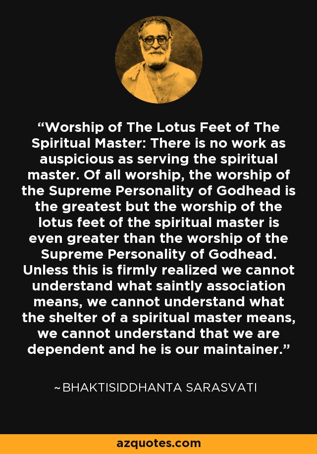 Worship of The Lotus Feet of The Spiritual Master: There is no work as auspicious as serving the spiritual master. Of all worship, the worship of the Supreme Personality of Godhead is the greatest but the worship of the lotus feet of the spiritual master is even greater than the worship of the Supreme Personality of Godhead. Unless this is firmly realized we cannot understand what saintly association means, we cannot understand what the shelter of a spiritual master means, we cannot understand that we are dependent and he is our maintainer. - Bhaktisiddhanta Sarasvati