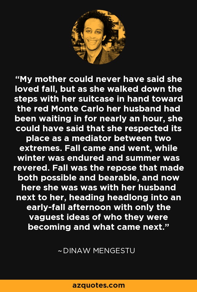 My mother could never have said she loved fall, but as she walked down the steps with her suitcase in hand toward the red Monte Carlo her husband had been waiting in for nearly an hour, she could have said that she respected its place as a mediator between two extremes. Fall came and went, while winter was endured and summer was revered. Fall was the repose that made both possible and bearable, and now here she was was with her husband next to her, heading headlong into an early-fall afternoon with only the vaguest ideas of who they were becoming and what came next. - Dinaw Mengestu