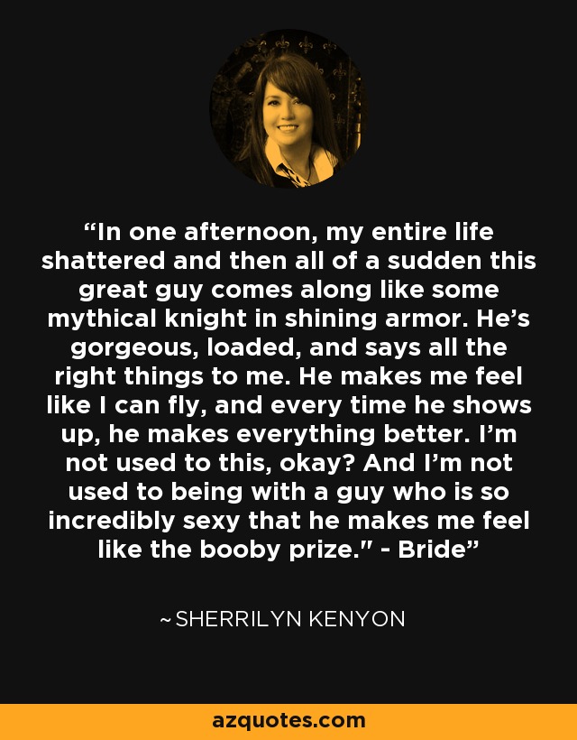 In one afternoon, my entire life shattered and then all of a sudden this great guy comes along like some mythical knight in shining armor. He's gorgeous, loaded, and says all the right things to me. He makes me feel like I can fly, and every time he shows up, he makes everything better. I'm not used to this, okay? And I'm not used to being with a guy who is so incredibly sexy that he makes me feel like the booby prize.