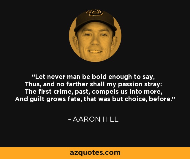 Let never man be bold enough to say, Thus, and no farther shall my passion stray: The first crime, past, compels us into more, And guilt grows fate, that was but choice, before. - Aaron Hill