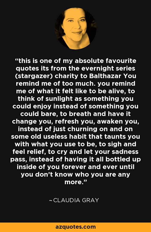 this is one of my absolute favourite quotes its from the evernight series (stargazer) charity to Balthazar You remind me of too much. you remind me of what it felt like to be alive, to think of sunlight as something you could enjoy instead of something you could bare, to breath and have it change you, refresh you, awaken you, instead of just churning on and on some old useless habit that taunts you with what you use to be, to sigh and feel relief, to cry and let your sadness pass, instead of having it all bottled up inside of you forever and ever until you don't know who you are any more. - Claudia Gray