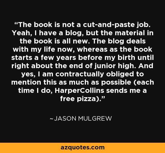 The book is not a cut-and-paste job. Yeah, I have a blog, but the material in the book is all new. The blog deals with my life now, whereas as the book starts a few years before my birth until right about the end of junior high. And yes, I am contractually obliged to mention this as much as possible (each time I do, HarperCollins sends me a free pizza). - Jason Mulgrew