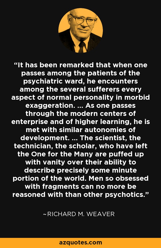 It has been remarked that when one passes among the patients of the psychiatric ward, he encounters among the several sufferers every aspect of normal personality in morbid exaggeration. ... As one passes through the modern centers of enterprise and of higher learning, he is met with similar autonomies of development. ... The scientist, the technician, the scholar, who have left the One for the Many are puffed up with vanity over their ability to describe precisely some minute portion of the world. Men so obsessed with fragments can no more be reasoned with than other psychotics. - Richard M. Weaver