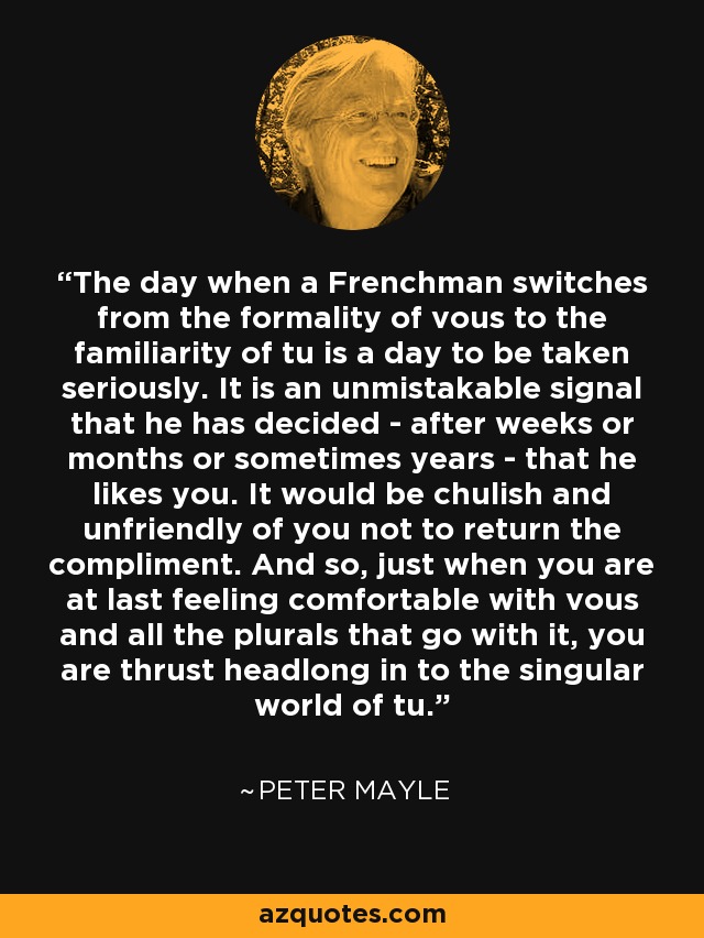 The day when a Frenchman switches from the formality of vous to the familiarity of tu is a day to be taken seriously. It is an unmistakable signal that he has decided - after weeks or months or sometimes years - that he likes you. It would be chulish and unfriendly of you not to return the compliment. And so, just when you are at last feeling comfortable with vous and all the plurals that go with it, you are thrust headlong in to the singular world of tu. - Peter Mayle