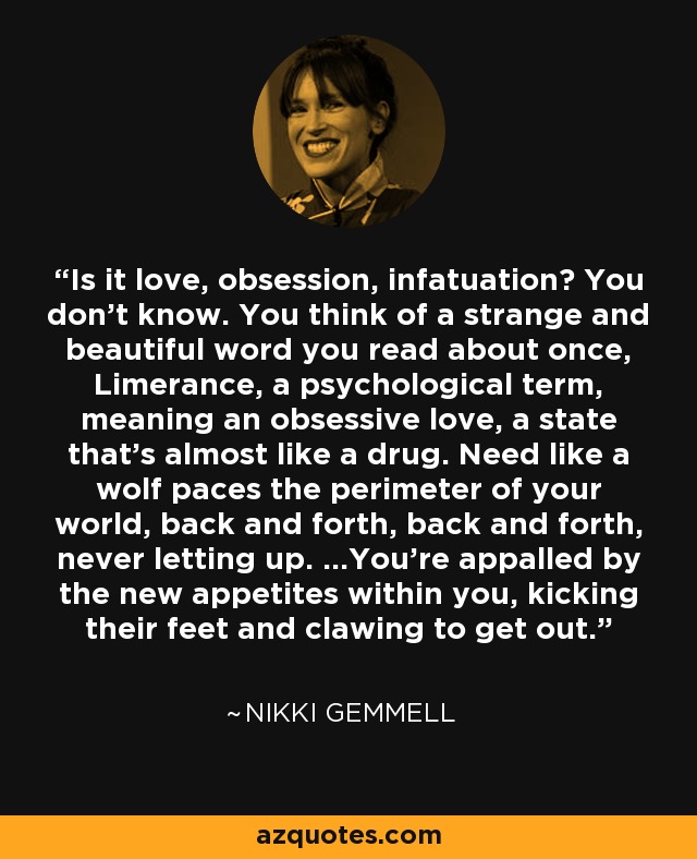 Is it love, obsession, infatuation? You don't know. You think of a strange and beautiful word you read about once, Limerance, a psychological term, meaning an obsessive love, a state that's almost like a drug. Need like a wolf paces the perimeter of your world, back and forth, back and forth, never letting up. ...You're appalled by the new appetites within you, kicking their feet and clawing to get out. - Nikki Gemmell