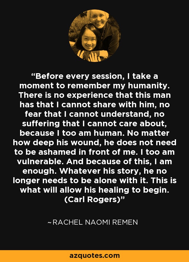 Before every session, I take a moment to remember my humanity. There is no experience that this man has that I cannot share with him, no fear that I cannot understand, no suffering that I cannot care about, because I too am human. No matter how deep his wound, he does not need to be ashamed in front of me. I too am vulnerable. And because of this, I am enough. Whatever his story, he no longer needs to be alone with it. This is what will allow his healing to begin. (Carl Rogers) - Rachel Naomi Remen