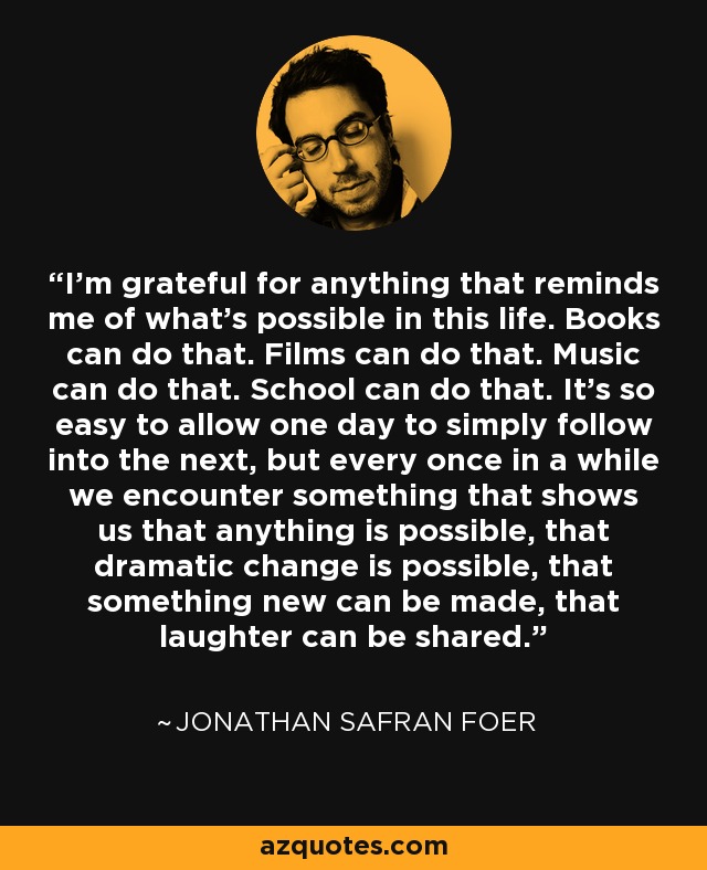 I'm grateful for anything that reminds me of what's possible in this life. Books can do that. Films can do that. Music can do that. School can do that. It's so easy to allow one day to simply follow into the next, but every once in a while we encounter something that shows us that anything is possible, that dramatic change is possible, that something new can be made, that laughter can be shared. - Jonathan Safran Foer