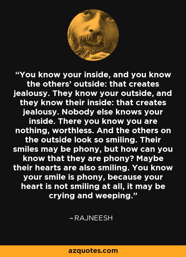 You know your inside, and you know the others' outside: that creates jealousy. They know your outside, and they know their inside: that creates jealousy. Nobody else knows your inside. There you know you are nothing, worthless. And the others on the outside look so smiling. Their smiles may be phony, but how can you know that they are phony? Maybe their hearts are also smiling. You know your smile is phony, because your heart is not smiling at all, it may be crying and weeping. - Rajneesh