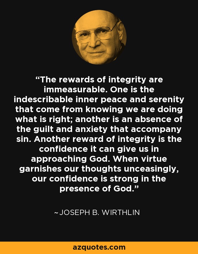 The rewards of integrity are immeasurable. One is the indescribable inner peace and serenity that come from knowing we are doing what is right; another is an absence of the guilt and anxiety that accompany sin. Another reward of integrity is the confidence it can give us in approaching God. When virtue garnishes our thoughts unceasingly, our confidence is strong in the presence of God. - Joseph B. Wirthlin