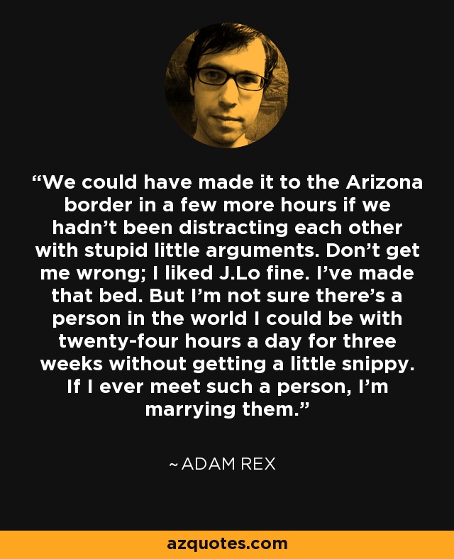 We could have made it to the Arizona border in a few more hours if we hadn't been distracting each other with stupid little arguments. Don't get me wrong; I liked J.Lo fine. I've made that bed. But I'm not sure there's a person in the world I could be with twenty-four hours a day for three weeks without getting a little snippy. If I ever meet such a person, I'm marrying them. - Adam Rex