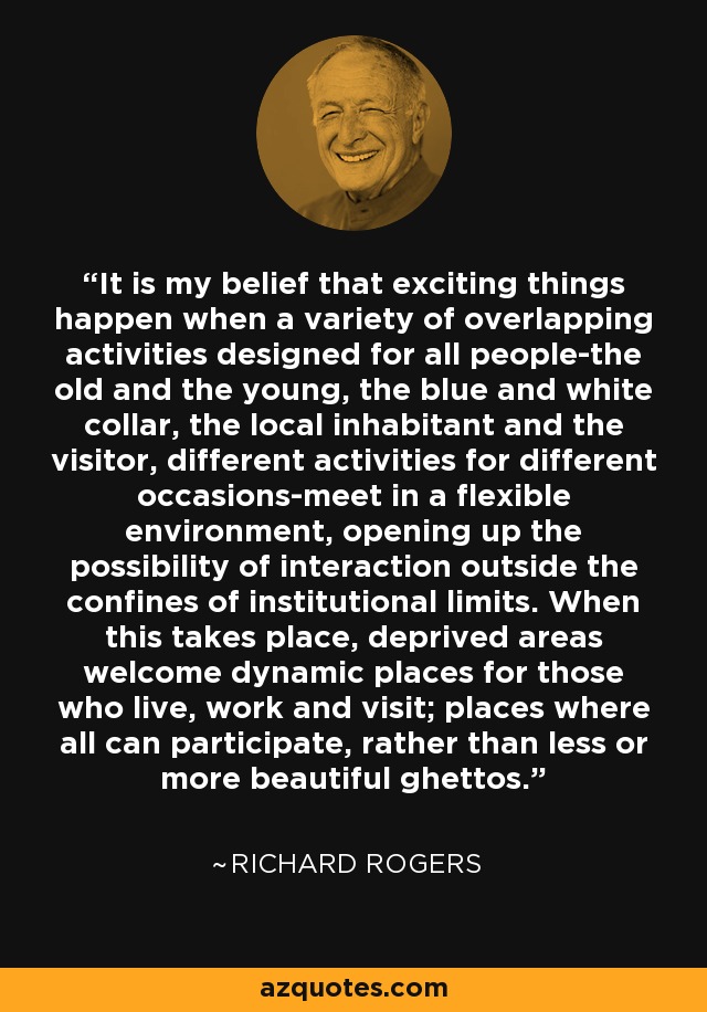 It is my belief that exciting things happen when a variety of overlapping activities designed for all people-the old and the young, the blue and white collar, the local inhabitant and the visitor, different activities for different occasions-meet in a flexible environment, opening up the possibility of interaction outside the confines of institutional limits. When this takes place, deprived areas welcome dynamic places for those who live, work and visit; places where all can participate, rather than less or more beautiful ghettos. - Richard Rogers