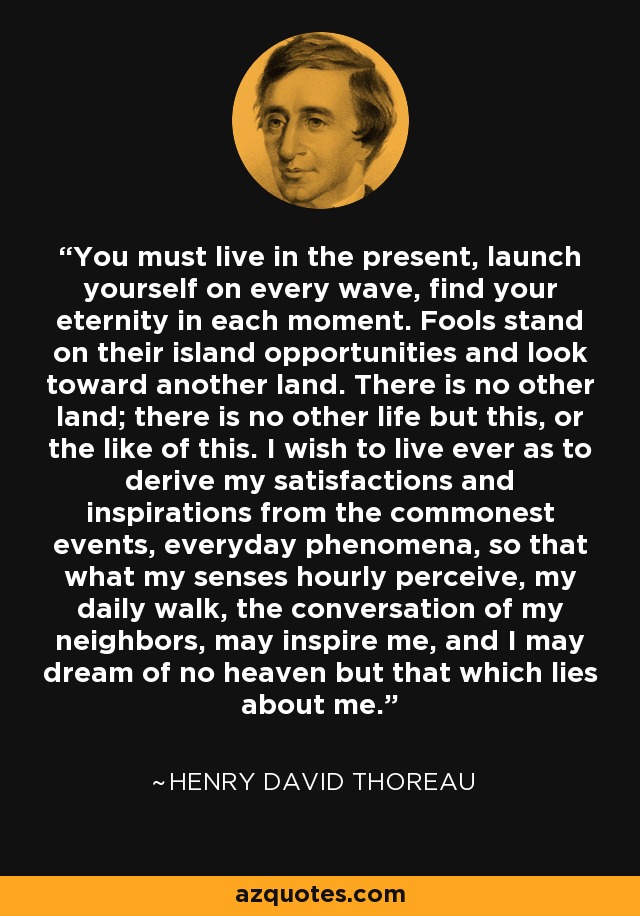 You must live in the present, launch yourself on every wave, find your eternity in each moment. Fools stand on their island opportunities and look toward another land. There is no other land; there is no other life but this, or the like of this. I wish to live ever as to derive my satisfactions and inspirations from the commonest events, everyday phenomena, so that what my senses hourly perceive, my daily walk, the conversation of my neighbors, may inspire me, and I may dream of no heaven but that which lies about me. - Henry David Thoreau