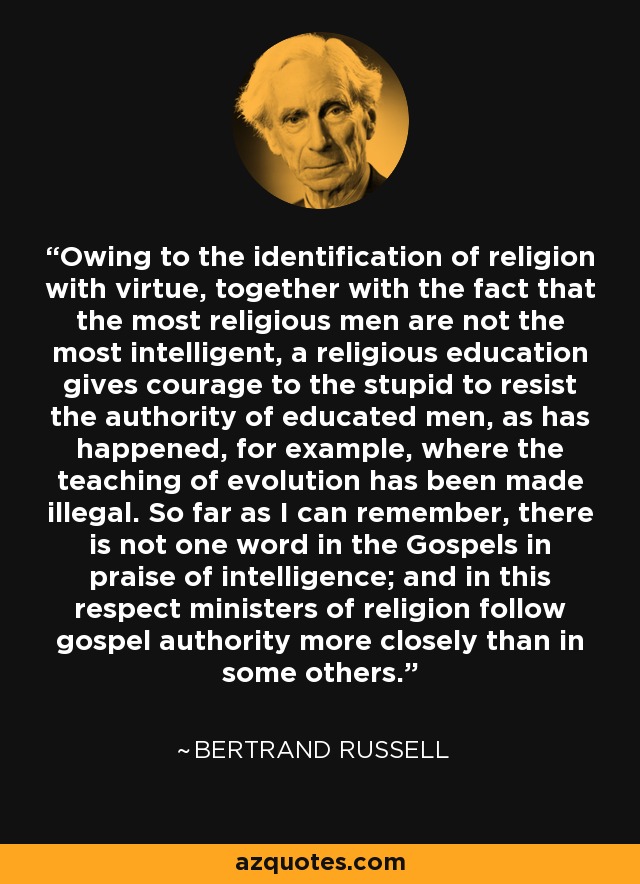 Owing to the identification of religion with virtue, together with the fact that the most religious men are not the most intelligent, a religious education gives courage to the stupid to resist the authority of educated men, as has happened, for example, where the teaching of evolution has been made illegal. So far as I can remember, there is not one word in the Gospels in praise of intelligence; and in this respect ministers of religion follow gospel authority more closely than in some others. - Bertrand Russell