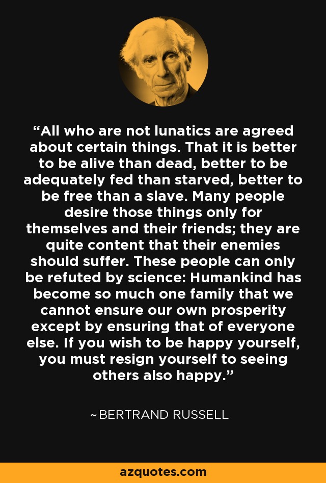 All who are not lunatics are agreed about certain things. That it is better to be alive than dead, better to be adequately fed than starved, better to be free than a slave. Many people desire those things only for themselves and their friends; they are quite content that their enemies should suffer. These people can only be refuted by science: Humankind has become so much one family that we cannot ensure our own prosperity except by ensuring that of everyone else. If you wish to be happy yourself, you must resign yourself to seeing others also happy. - Bertrand Russell