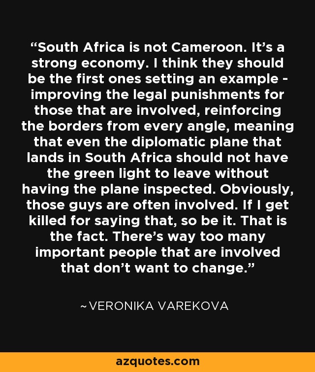 South Africa is not Cameroon. It's a strong economy. I think they should be the first ones setting an example - improving the legal punishments for those that are involved, reinforcing the borders from every angle, meaning that even the diplomatic plane that lands in South Africa should not have the green light to leave without having the plane inspected. Obviously, those guys are often involved. If I get killed for saying that, so be it. That is the fact. There's way too many important people that are involved that don't want to change. - Veronika Varekova