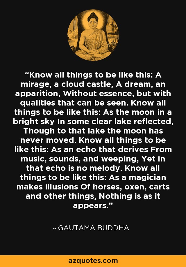 Know all things to be like this: A mirage, a cloud castle, A dream, an apparition, Without essence, but with qualities that can be seen. Know all things to be like this: As the moon in a bright sky In some clear lake reflected, Though to that lake the moon has never moved. Know all things to be like this: As an echo that derives From music, sounds, and weeping, Yet in that echo is no melody. Know all things to be like this: As a magician makes illusions Of horses, oxen, carts and other things, Nothing is as it appears. - Gautama Buddha