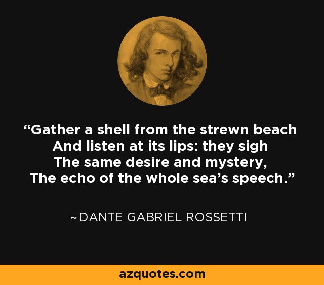 Gather a shell from the strewn beach And listen at its lips: they sigh The same desire and mystery, The echo of the whole sea's speech. - Dante Gabriel Rossetti