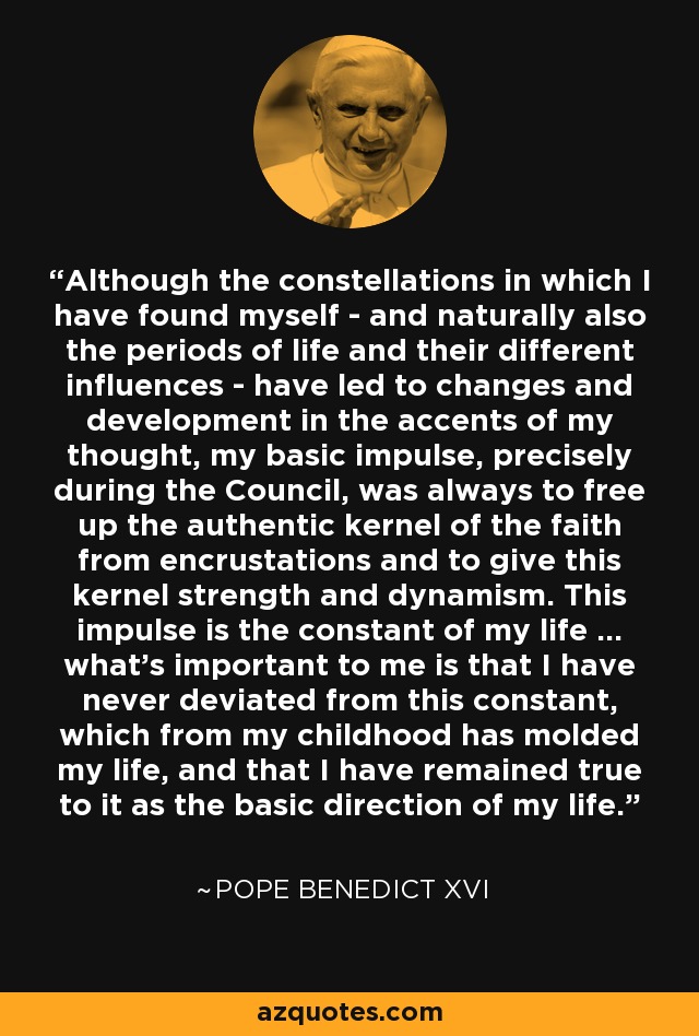 Although the constellations in which I have found myself - and naturally also the periods of life and their different influences - have led to changes and development in the accents of my thought, my basic impulse, precisely during the Council, was always to free up the authentic kernel of the faith from encrustations and to give this kernel strength and dynamism. This impulse is the constant of my life ... what's important to me is that I have never deviated from this constant, which from my childhood has molded my life, and that I have remained true to it as the basic direction of my life. - Pope Benedict XVI