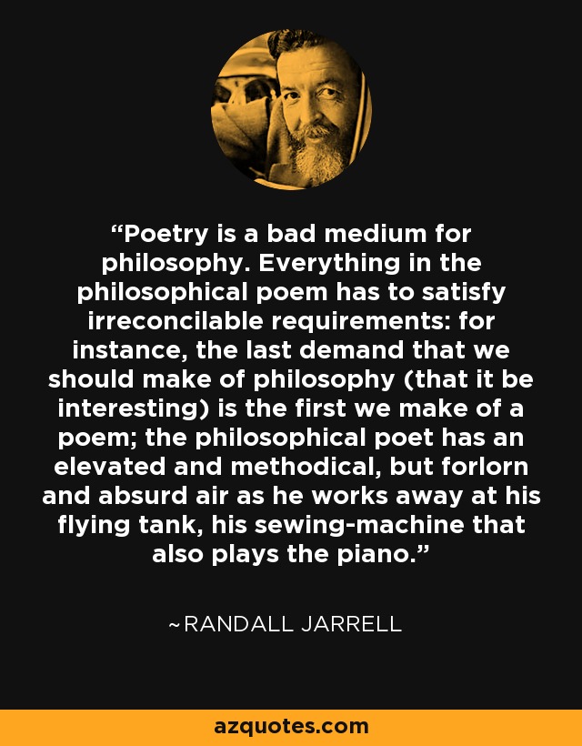 La poesía es un mal medio para la filosofía. Todo en el poema filosófico tiene que satisfacer requisitos irreconciliables: por ejemplo, la última exigencia que deberíamos hacer a la filosofía (que sea interesante) es la primera que hacemos a un poema; el poeta filosófico tiene un aire elevado y metódico, pero desamparado y absurdo, mientras trabaja en su tanque volador, su máquina de coser que también toca el piano. - Randall Jarrell