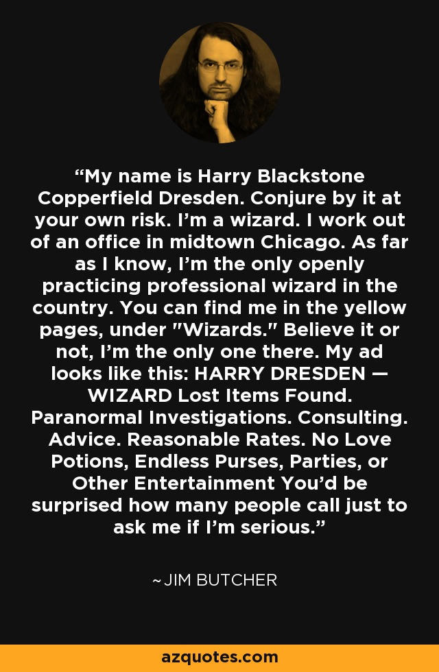 Mi nombre es Harry Blackstone Copperfield Dresden. Conjúralo bajo tu propio riesgo. Soy un mago. Trabajo en una oficina en el centro de Chicago. Que yo sepa, soy el único mago profesional que ejerce abiertamente en el país. Puedes encontrarme en las páginas amarillas, bajo 