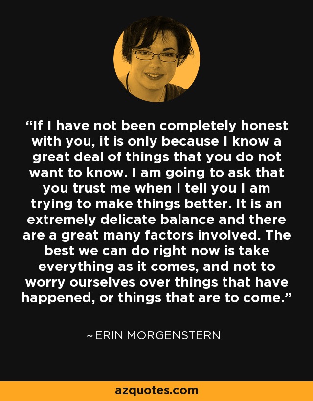 If I have not been completely honest with you, it is only because I know a great deal of things that you do not want to know. I am going to ask that you trust me when I tell you I am trying to make things better. It is an extremely delicate balance and there are a great many factors involved. The best we can do right now is take everything as it comes, and not to worry ourselves over things that have happened, or things that are to come. - Erin Morgenstern