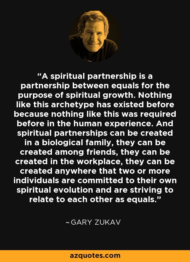 A spiritual partnership is a partnership between equals for the purpose of spiritual growth. Nothing like this archetype has existed before because nothing like this was required before in the human experience. And spiritual partnerships can be created in a biological family, they can be created among friends, they can be created in the workplace, they can be created anywhere that two or more individuals are committed to their own spiritual evolution and are striving to relate to each other as equals. - Gary Zukav