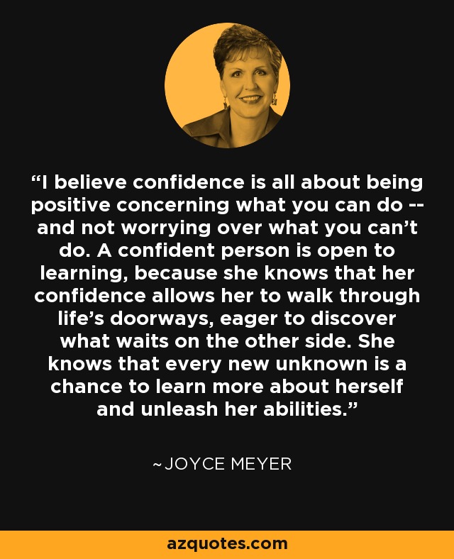 I believe confidence is all about being positive concerning what you can do -- and not worrying over what you can't do. A confident person is open to learning, because she knows that her confidence allows her to walk through life's doorways, eager to discover what waits on the other side. She knows that every new unknown is a chance to learn more about herself and unleash her abilities. - Joyce Meyer