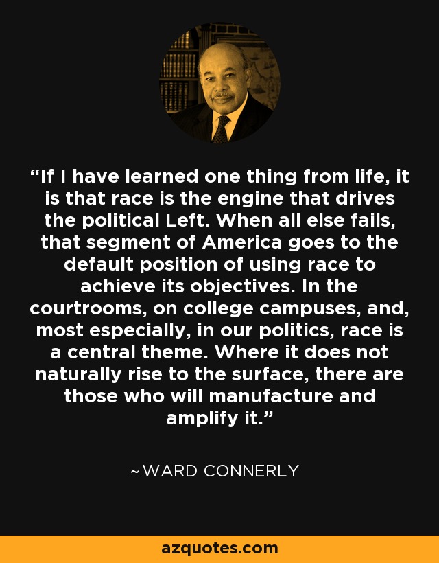 If I have learned one thing from life, it is that race is the engine that drives the political Left. When all else fails, that segment of America goes to the default position of using race to achieve its objectives. In the courtrooms, on college campuses, and, most especially, in our politics, race is a central theme. Where it does not naturally rise to the surface, there are those who will manufacture and amplify it. - Ward Connerly