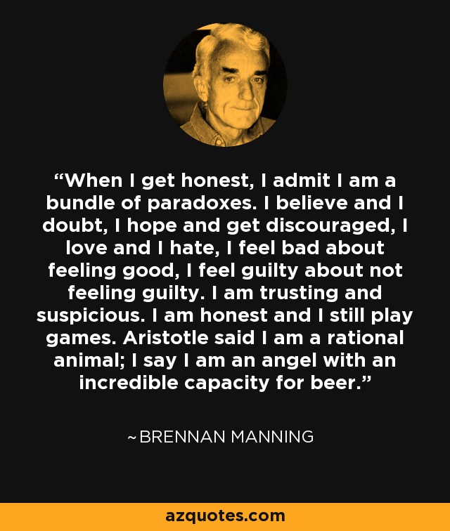 When I get honest, I admit I am a bundle of paradoxes. I believe and I doubt, I hope and get discouraged, I love and I hate, I feel bad about feeling good, I feel guilty about not feeling guilty. I am trusting and suspicious. I am honest and I still play games. Aristotle said I am a rational animal; I say I am an angel with an incredible capacity for beer. - Brennan Manning