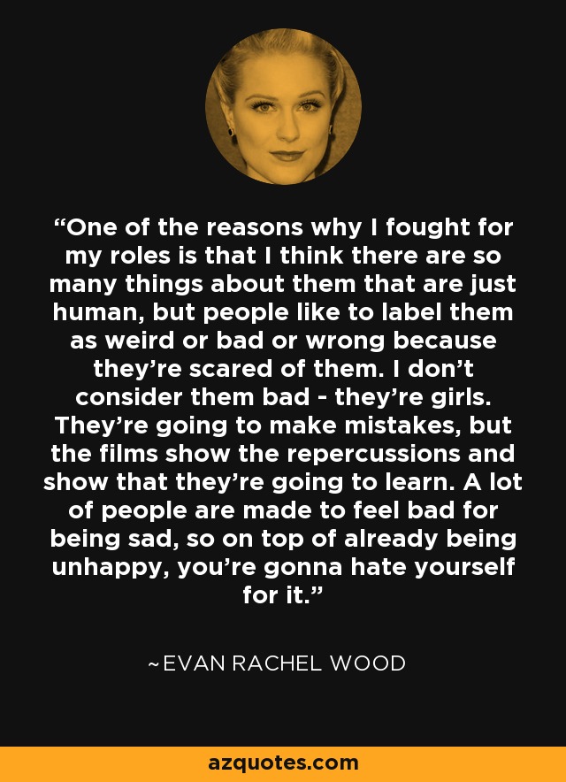 One of the reasons why I fought for my roles is that I think there are so many things about them that are just human, but people like to label them as weird or bad or wrong because they're scared of them. I don't consider them bad - they're girls. They're going to make mistakes, but the films show the repercussions and show that they're going to learn. A lot of people are made to feel bad for being sad, so on top of already being unhappy, you're gonna hate yourself for it. - Evan Rachel Wood