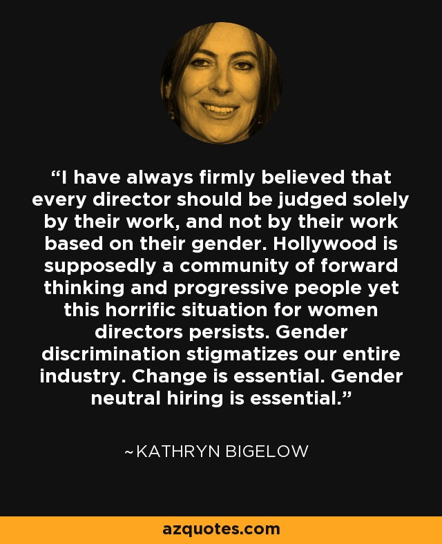 I have always firmly believed that every director should be judged solely by their work, and not by their work based on their gender. Hollywood is supposedly a community of forward thinking and progressive people yet this horrific situation for women directors persists. Gender discrimination stigmatizes our entire industry. Change is essential. Gender neutral hiring is essential. - Kathryn Bigelow