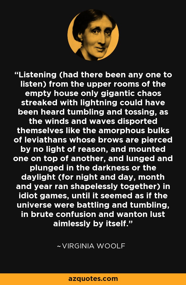 Listening (had there been any one to listen) from the upper rooms of the empty house only gigantic chaos streaked with lightning could have been heard tumbling and tossing, as the winds and waves disported themselves like the amorphous bulks of leviathans whose brows are pierced by no light of reason, and mounted one on top of another, and lunged and plunged in the darkness or the daylight (for night and day, month and year ran shapelessly together) in idiot games, until it seemed as if the universe were battling and tumbling, in brute confusion and wanton lust aimlessly by itself. - Virginia Woolf