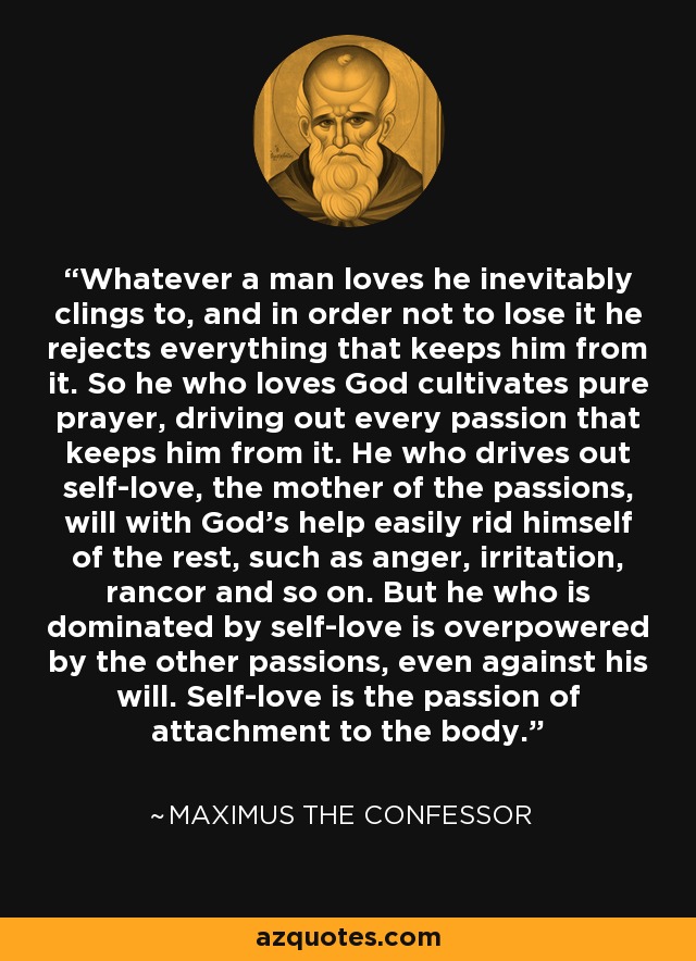 Whatever a man loves he inevitably clings to, and in order not to lose it he rejects everything that keeps him from it. So he who loves God cultivates pure prayer, driving out every passion that keeps him from it. He who drives out self-love, the mother of the passions, will with God's help easily rid himself of the rest, such as anger, irritation, rancor and so on. But he who is dominated by self-love is overpowered by the other passions, even against his will. Self-love is the passion of attachment to the body. - Maximus the Confessor