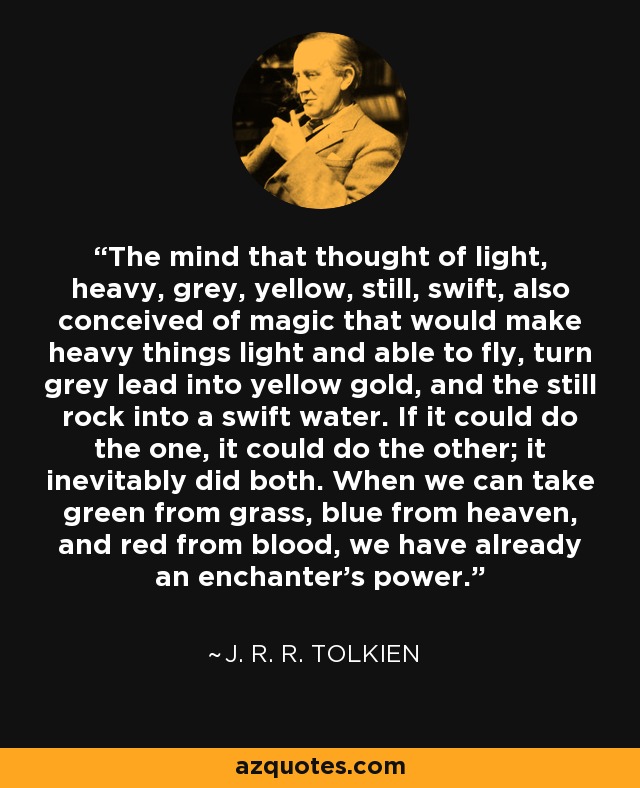 The mind that thought of light, heavy, grey, yellow, still, swift, also conceived of magic that would make heavy things light and able to fly, turn grey lead into yellow gold, and the still rock into a swift water. If it could do the one, it could do the other; it inevitably did both. When we can take green from grass, blue from heaven, and red from blood, we have already an enchanter's power. - J. R. R. Tolkien