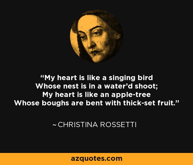 My heart is like a singing bird Whose nest is in a water'd shoot; My heart is like an apple-tree Whose boughs are bent with thick-set fruit. - Christina Rossetti