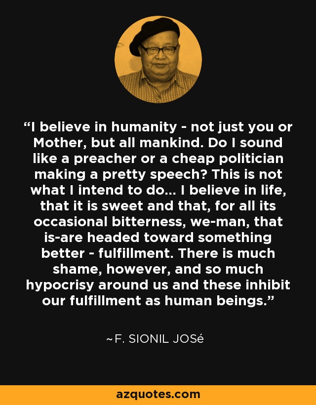 I believe in humanity - not just you or Mother, but all mankind. Do I sound like a preacher or a cheap politician making a pretty speech? This is not what I intend to do... I believe in life, that it is sweet and that, for all its occasional bitterness, we-man, that is-are headed toward something better - fulfillment. There is much shame, however, and so much hypocrisy around us and these inhibit our fulfillment as human beings. - F. Sionil José