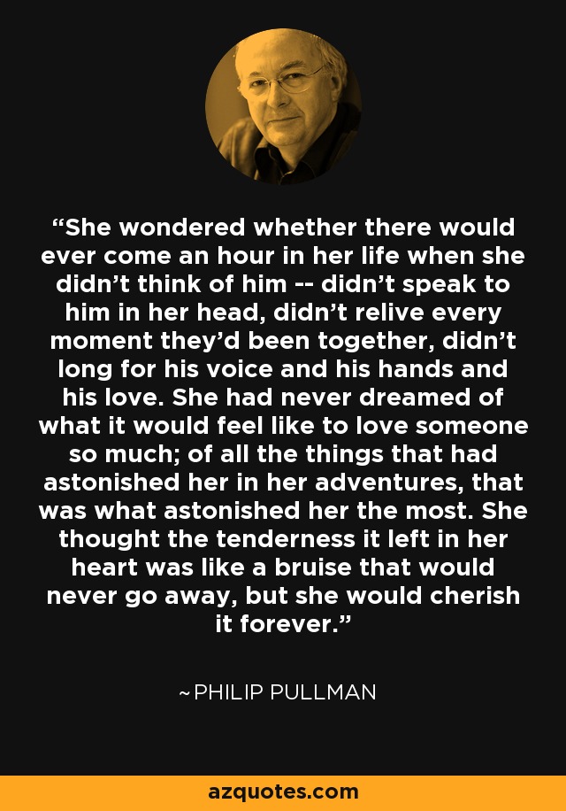 She wondered whether there would ever come an hour in her life when she didn't think of him -- didn't speak to him in her head, didn't relive every moment they'd been together, didn't long for his voice and his hands and his love. She had never dreamed of what it would feel like to love someone so much; of all the things that had astonished her in her adventures, that was what astonished her the most. She thought the tenderness it left in her heart was like a bruise that would never go away, but she would cherish it forever. - Philip Pullman