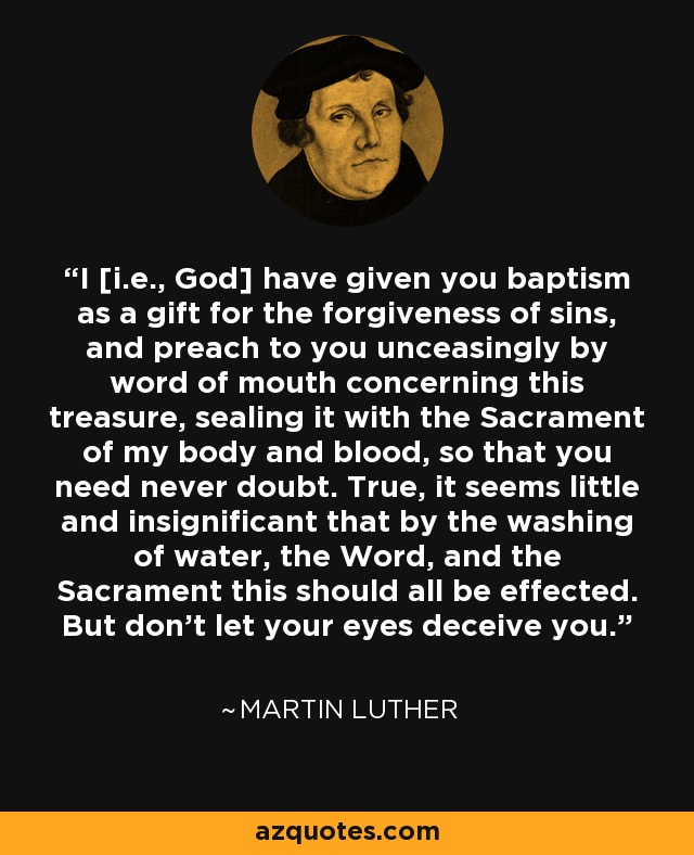 I [i.e., God] have given you baptism as a gift for the forgiveness of sins, and preach to you unceasingly by word of mouth concerning this treasure, sealing it with the Sacrament of my body and blood, so that you need never doubt. True, it seems little and insignificant that by the washing of water, the Word, and the Sacrament this should all be effected. But don't let your eyes deceive you. - Martin Luther