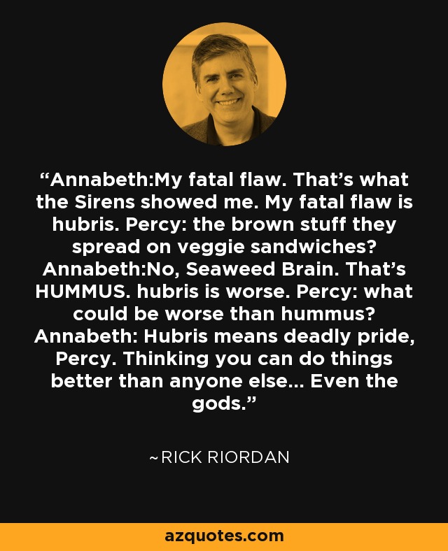 Annabeth:My fatal flaw. That's what the Sirens showed me. My fatal flaw is hubris. Percy: the brown stuff they spread on veggie sandwiches? Annabeth:No, Seaweed Brain. That's HUMMUS. hubris is worse. Percy: what could be worse than hummus? Annabeth: Hubris means deadly pride, Percy. Thinking you can do things better than anyone else... Even the gods. - Rick Riordan